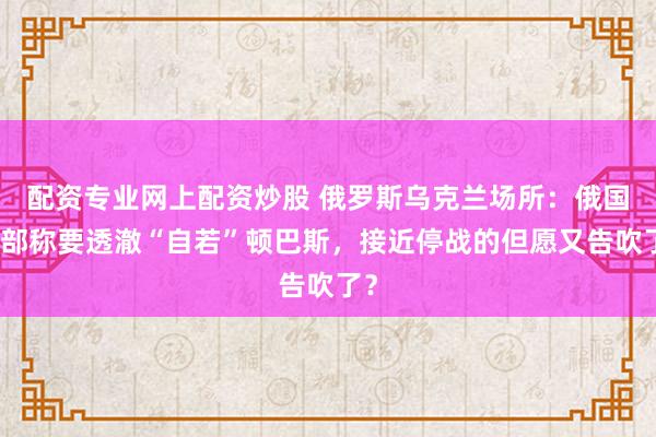配资专业网上配资炒股 俄罗斯乌克兰场所：俄国防部称要透澈“自若”顿巴斯，接近停战的但愿又告吹了？