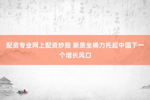 配资专业网上配资炒股 新质坐褥力托起中国下一个增长风口