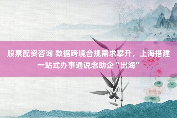 股票配资咨询 数据跨境合规需求攀升，上海搭建一站式办事通说念助企“出海”
