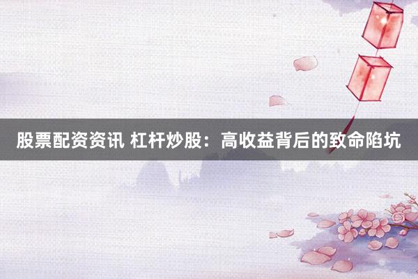 股票配资资讯 杠杆炒股：高收益背后的致命陷坑