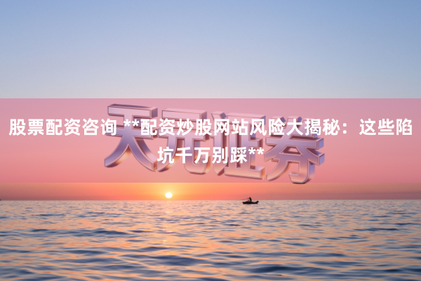 股票配资咨询 **配资炒股网站风险大揭秘：这些陷坑千万别踩**